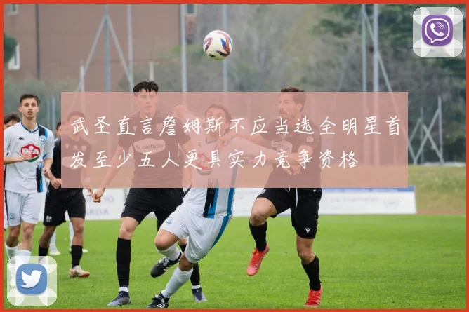 武圣直言詹姆斯不应当选全明星首发至少五人更具实力竞争资格