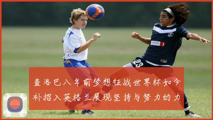 查洛巴八年前梦想征战世界杯如今补招入英格兰展现坚持与努力的力量