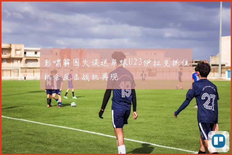彭啸解围失误送角球U23伊拉克抓住机会反击战机再现