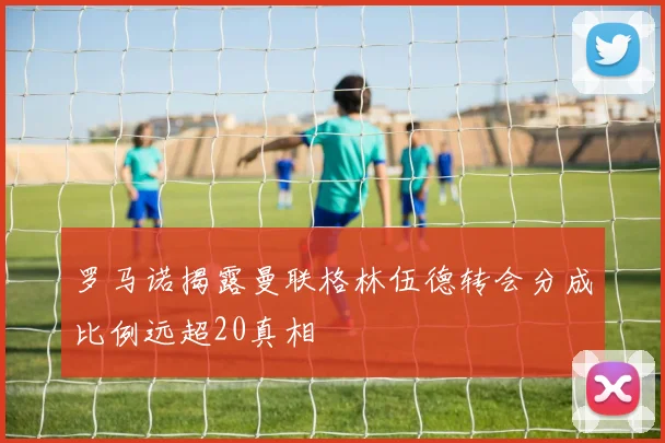 罗马诺揭露曼联格林伍德转会分成比例远超20真相
