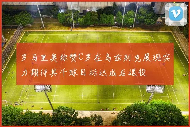罗马里奥称赞C罗在乌兹别克展现实力期待其千球目标达成后退役