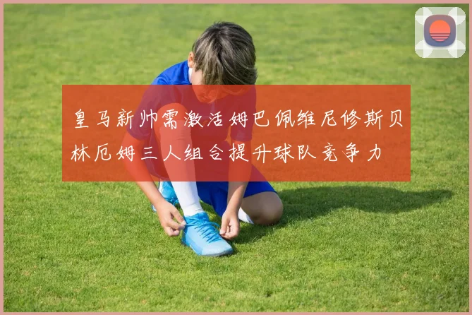 皇马新帅需激活姆巴佩维尼修斯贝林厄姆三人组合提升球队竞争力