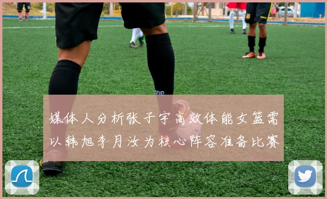 媒体人分析张子宇高效体能女篮需以韩旭李月汝为核心阵容准备比赛