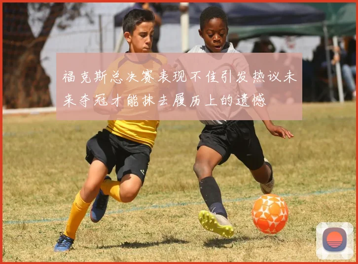 福克斯总决赛表现不佳引发热议未来夺冠才能抹去履历上的遗憾