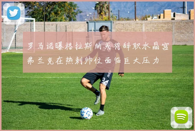 罗马诺曝格拉斯纳或将辞职水晶宫弗兰克在热刺帅位面临巨大压力