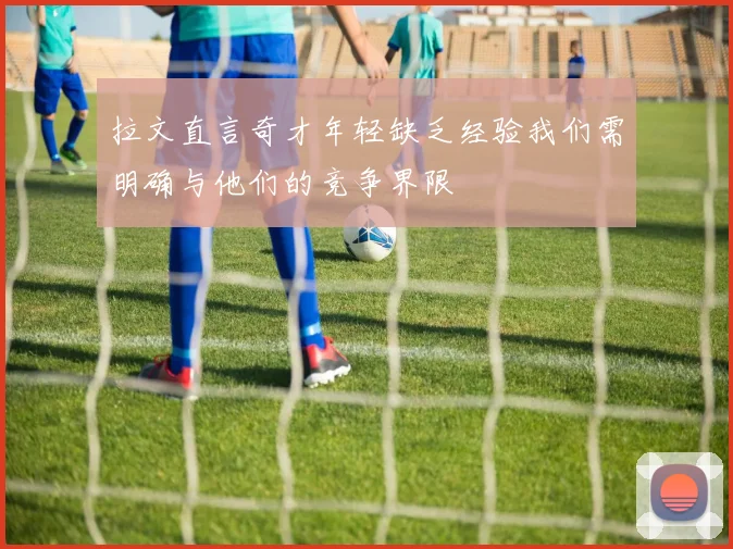 拉文直言奇才年轻缺乏经验我们需明确与他们的竞争界限