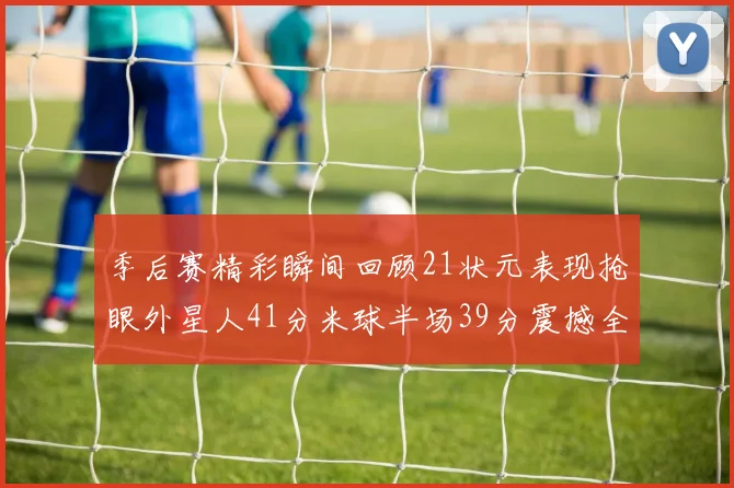 季后赛精彩瞬间回顾21状元表现抢眼外星人41分米球半场39分震撼全场