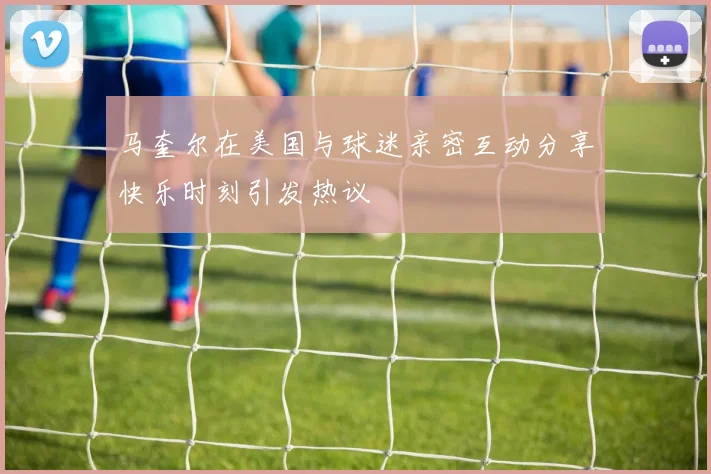 马奎尔在美国与球迷亲密互动分享快乐时刻引发热议