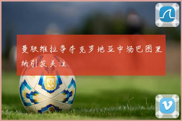 曼联维拉争夺克罗地亚中场巴图里纳引发关注