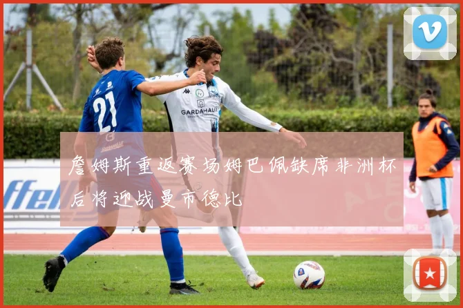 詹姆斯重返赛场姆巴佩缺席非洲杯后将迎战曼市德比