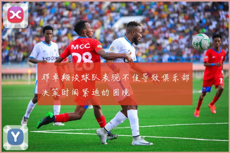 邓卓翔谈球队表现不佳导致俱乐部决策时间紧迫的困境