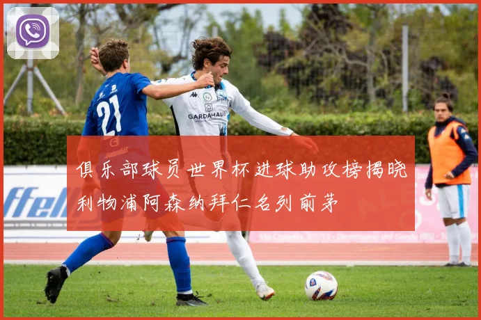 俱乐部球员世界杯进球助攻榜揭晓利物浦阿森纳拜仁名列前茅