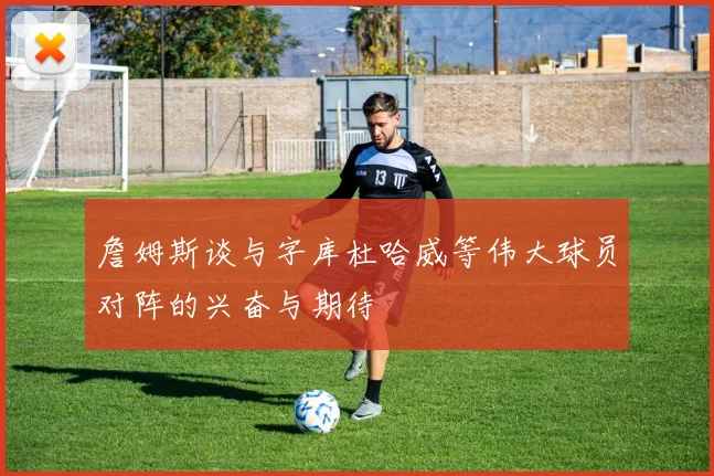 詹姆斯谈与字库杜哈威等伟大球员对阵的兴奋与期待