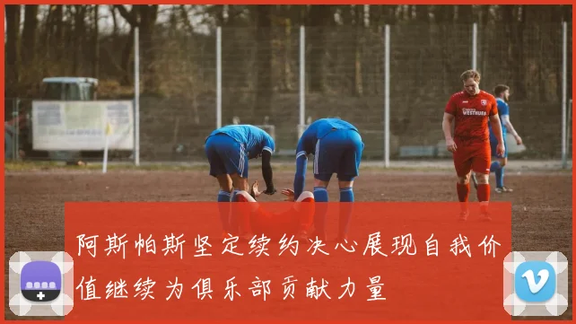 阿斯帕斯坚定续约决心展现自我价值继续为俱乐部贡献力量