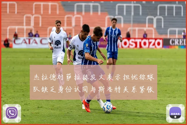 杰拉德对萨拉赫发文表示担忧称球队缺乏身份认同与斯洛特关系紧张
